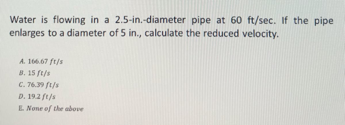 Water is flowing in a 2.5-in.-diameter pipe at 60 ft/sec. If the pipe
enlarges to a diameter of 5 in., calculate the reduced velocity.
A. 166.67 ft/s
B. 15 ft/s
C. 76.39 ft/s
D. 19.2 ft/s
E. None of the above