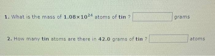 1. What is the mass of 1.08x1024 atoms of tin ?
2. How many tin atoms are there in 42.0 grams of tin ?
grams
atoms