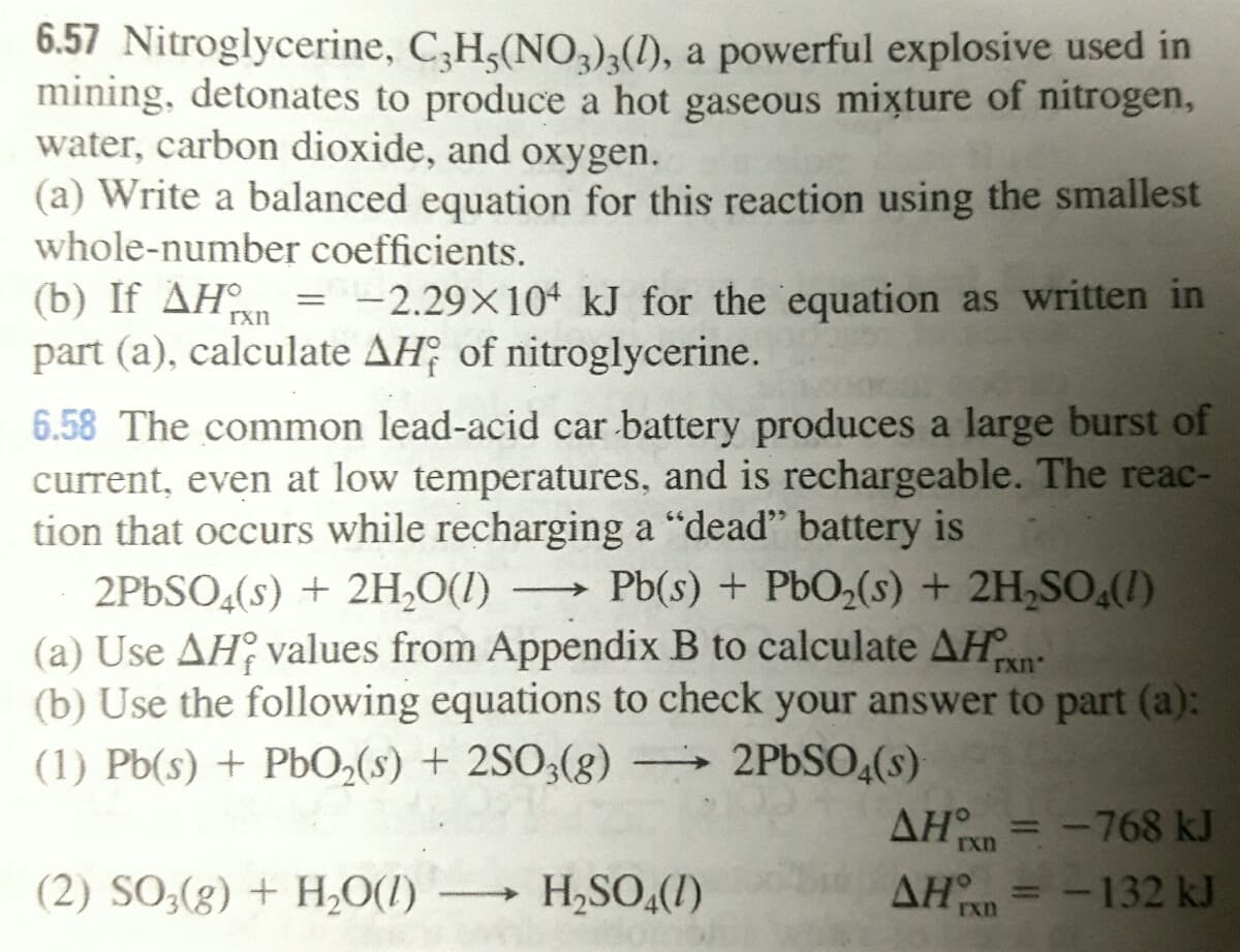 6.57 Nitroglycerine, C,H,(NO,),(I), a powerful explosive used in
mining, detonates to produce a hot gaseous mixture of nitrogen,
water, carbon dioxide, and oxygen.
(a) Write a balanced equation for this reaction using the smallest
whole-number coefficients.
(b) If AHn = -2.29×10* kJ for the equation as written in
part (a), calculate AH; of nitroglycerine.
rxn
6.58 The common lead-acid car battery produces a large burst of
current, even at low temperatures, and is rechargeable. The reac-
tion that occurs while recharging a "dead" battery is
2PBSO,(s) + 2H,O(1)
(a) Use AH values from Appendix B to calculate AH
(b) Use the following equations to check your answer to part (a):
(1) Pb(s) + PbO,(s) + 2SO3(g) –→ 2PBSO4(s)
Pb(s) + PbO2(s) + 2H,SO,(1)
rxn
AHn = -768 kJ
%3D
Ixn
(2) SO3(g) + H,0(1)
H,SO,(1)
ΔΗ
AHn = -132 kJ
%3D
rxn
