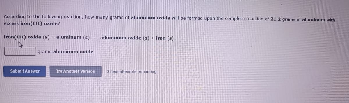 According to the following reaction, how many grams of aluminum oxide will be formed upon the complete reaction of 21.2 grams of aluminum with
excess iron(III) oxide?
iron(III) oxide (s) + aluminum (s)
aluminum oxide (s) + iron (s)
grams aluminum oxide
Submit Answer
Try Another Version
3 item attempts remaining
