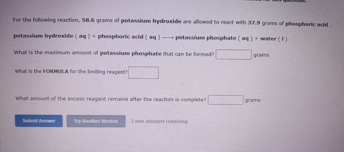 For the following reaction, 58.6 grams of potassium hydroxide are allowed to react with 37.9 grams of phosphoric acid
potassium hydroxide ( aq ) + phosphoric acid ( aq )
potassium phosphate ( aq ) + water ( I )
What is the maximum amount of potassium phosphate that can be formed?
grams
What is the FORMULA for the limiting reagent?
What amount of the excess reagent remains after the reaction is complete?
grams
Submit Answer
Try Another Version
3 item altempts remaining
