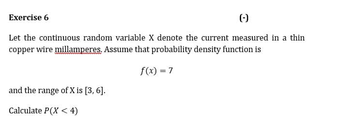 Exercise 6
(-)
Let the continuous random variable X denote the current measured in a thin
copper wire millamperes. Assume that probability density function is
f(x) = 7
and the range of X is [3, 6].
Calculate P(X < 4)
