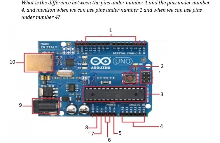 What is the difference between the pins under number 1 and the pins under number
4, and mention when we can use pins under number 1 and when we can use pins
under number 4?
1
MADE
IN ITALY
DIGITAL (PWM-)
10.
OO UNO
2
ARDUINO
96
3
9.
ANALOG IN
8-
-4
7-
5
CND
UTA
A4
www.AR UINO. cC
