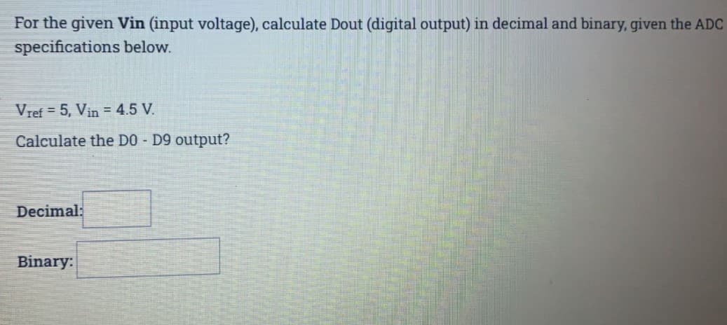 For the given Vin (input voltage), calculate Dout (digital output) in decimal and binary, given the ADC
specifications below.
Vref = 5, Vin = 4.5 V.
Calculate the DO - D9 output?
Decimal:
Binary:
