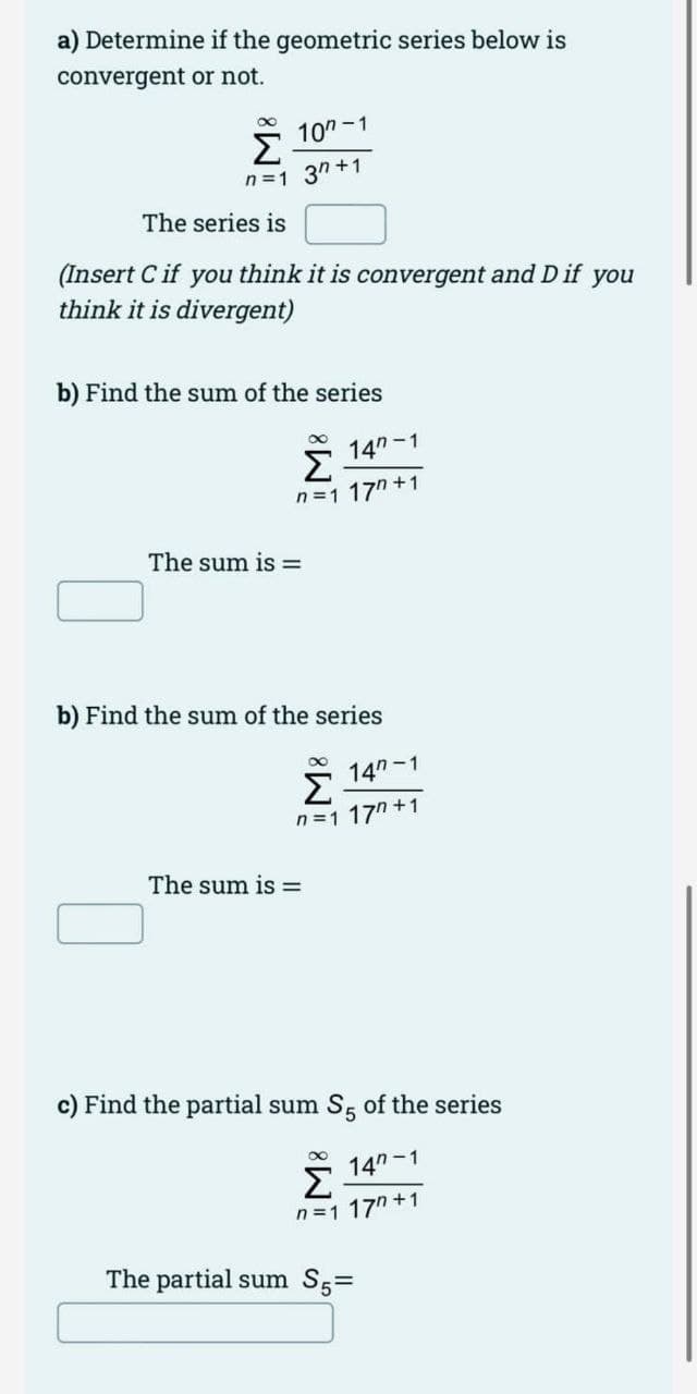 a) Determine if the geometric series below is
convergent or not.
Σ
10"-1
n =1 3" +1
The series is
(Insert C if you think it is convergent and D if you
think it is divergent)
b) Find the sum of the series
14"-1
n =1 17" +1
The sum is =
b) Find the sum of the series
Σ
14n-1
n =1 17n +1
The sum is =
c) Find the partial sum S5 of the series
14n -1
Σ
n =1 17" +1
The partial sum S5=
