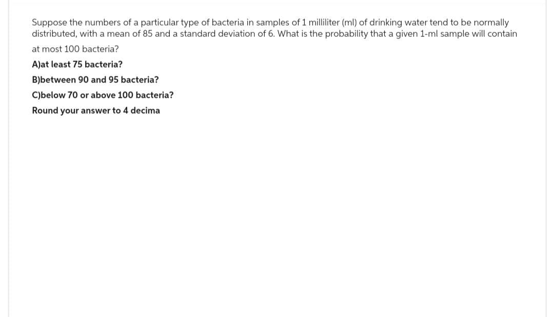Suppose the numbers of a particular type of bacteria in samples of 1 milliliter (ml) of drinking water tend to be normally
distributed, with a mean of 85 and a standard deviation of 6. What is the probability that a given 1-ml sample will contain
at most 100 bacteria?
A)at least 75 bacteria?
B)between 90 and 95 bacteria?
C)below 70 or above 100 bacteria?
Round your answer to 4 decima