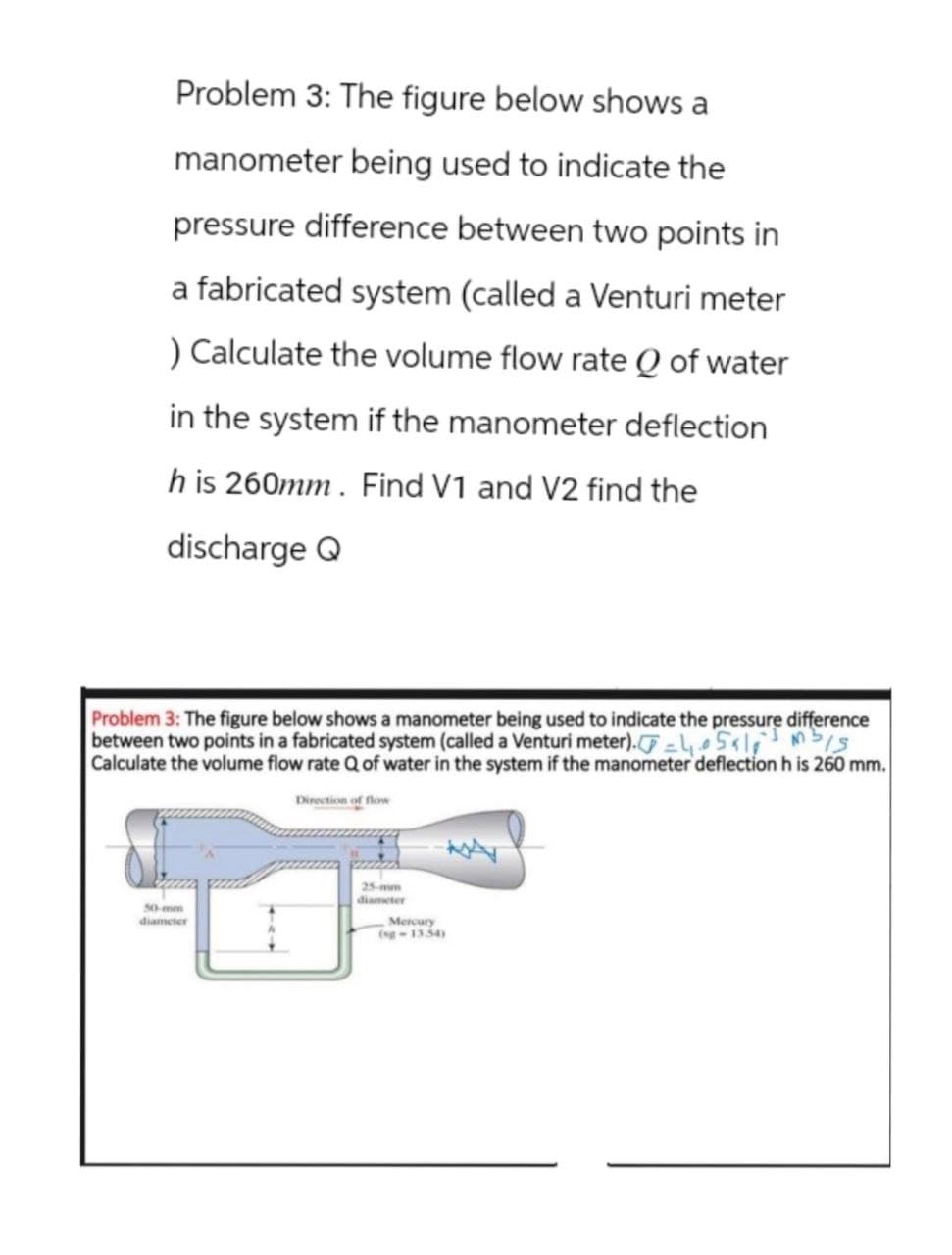 Problem 3: The figure below shows a
manometer being used to indicate the
pressure difference between two points in
a fabricated system (called a Venturi meter
) Calculate the volume flow rate Q of water
in the system if the manometer deflection
h is 260mm. Find V1 and V2 find the
discharge Q
Problem 3: The figure below shows a manometer being used to indicate the pressure difference
between two points in a fabricated system (called a Venturi meter).,5x10mb/s
Calculate the volume flow rate Q of water in the system if the manometer deflection h is 260 mm.
Direction of flow
50-mm
diameter
diameter
Mercury
(sg-1354)