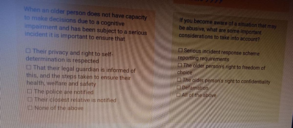 When an older person does not have capacity
to make decisions due to a cognitive
impairment and has been subject to a serious
incident it is important to ensure that
Their privacy and right to self-
determination is respected
That their legal guardian is informed of
this, and the steps taken to ensure their
health, welfare and safety
The police are notified
Their closest relative is notified
None of the above
If you become aware of a situation that may
be abusive, what are some important
considerations to take into account?
Serious incident response scheme
reporting requirements
The older person's right to freedom of
choice
The older person's right to confidentiality
Defamation
All of the above