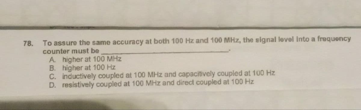 78.
To assure the same accuracy at both 100 Hz and 100 MHz, the signal level into a frequency
counter must be
A higher at 100 MHz
B. higher at 100 Hz
C. inductively coupled at 100 MHz and capacitively coupled at 100 Hz
D. resistively coupled at 100 MHz and direct coupled at 100 Hz