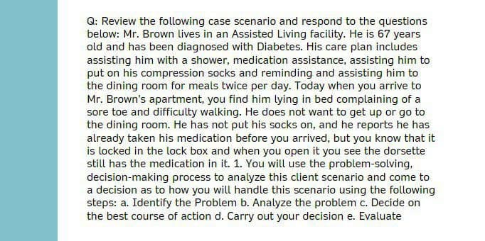 Q: Review the following case scenario and respond to the questions
below: Mr. Brown lives in an Assisted Living facility. He is 67 years
old and has been diagnosed with Diabetes. His care plan includes
assisting him with a shower, medication assistance, assisting him to
put on his compression socks and reminding and assisting him to
the dining room for meals twice per day. Today when you arrive to
Mr. Brown's apartment, you find him lying in bed complaining of a
sore toe and difficulty walking. He does not want to get up or go to
the dining room. He has not put his socks on, and he reports he has
already taken his medication before you arrived, but you know that it
is locked in the lock box and when you open it you see the dorsette
still has the medication in it. 1. You will use the problem-solving,
decision-making process to analyze this client scenario and come to
a decision as to how you will handle this scenario using the following
steps: a. Identify the Problem b. Analyze the problem c. Decide on
the best course of action d. Carry out your decision e. Evaluate