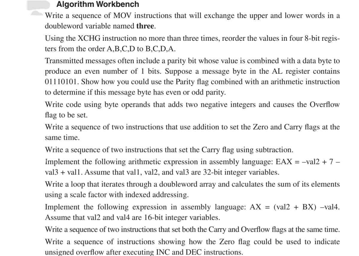 Algorithm Workbench
Write a sequence of MOV instructions that will exchange the upper and lower words in a
doubleword variable named three.
Using the XCHG instruction no more than three times, reorder the values in four 8-bit regis-
ters from the order A,B,C,D to B,C,D,A.
Transmitted messages often include a parity bit whose value is combined with a data byte to
produce an even number of 1 bits. Suppose a message byte in the AL register contains
01110101. Show how you could use the Parity flag combined with an arithmetic instruction
to determine if this message byte has even or odd parity.
Write code using byte operands that adds two negative integers and causes the Overflow
flag to be set.
Write a sequence of two instructions that use addition to set the Zero and Carry flags at the
same time.
Write a sequence of two instructions that set the Carry flag using subtraction.
Implement the following arithmetic expression in assembly language: EAX = -val2 + 7−
val3 + vall. Assume that val1, val2, and val3 are 32-bit integer variables.
Write a loop that iterates through a doubleword array and calculates the sum of its elements
using a scale factor with indexed addressing.
Implement the following expression in assembly language: AX = (val2+BX) -val4.
Assume that val2 and val4 are 16-bit integer variables.
Write a sequence of two instructions that set both the Carry and Overflow flags at the same time.
Write a sequence of instructions showing how the Zero flag could be used to indicate
unsigned overflow after executing INC and DEC instructions.