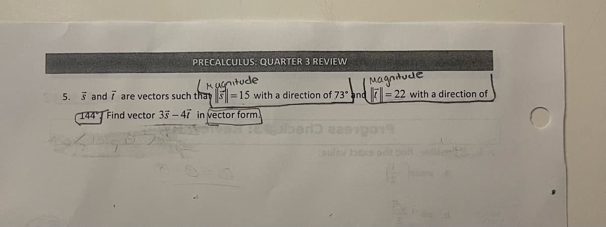 PRECALCULUS: QUARTER 3 REVIEW
Hugnitude
5. 5 and 7 are vectors such that S =15 with a direction of 73° and =
(Magnitude
= 22 with a direction of
144° Find vector 35- 41 in vector form.
