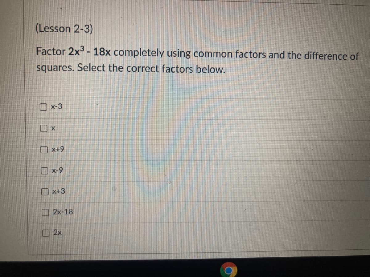 (Lesson 2-3)
Factor 2x3 - 18x completely using common factors and the difference of
squares. Select the correct factors below.
Ox-3
O x+9
Ox-9
O x+3
2x-18
2x
