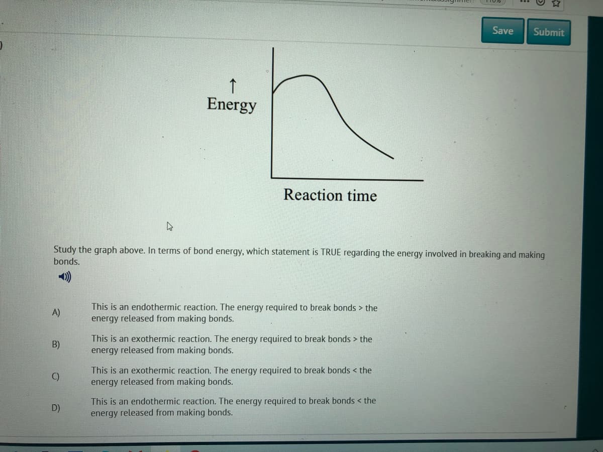 Save
Submit
Energy
Reaction time
Study the graph above. In terms of bond energy, which statement is TRUE regarding the energy involved in breaking and making
bonds.
This is an endothermic reaction. The energy required to break bonds > the
A)
energy released from making bonds.
This is an exothermic reaction. The energy required to break bonds > the
energy released from making bonds.
B)
This is an exothermic reaction. The energy required to break bonds < the
energy released from making bonds.
C)
This is an endothermic reaction. The energy required to break bonds < the
energy released from making bonds.
D)
