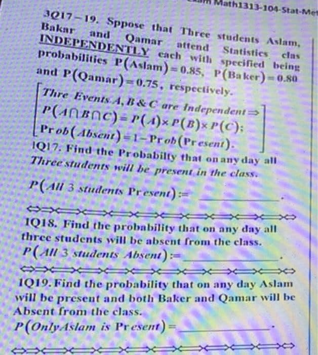 ath1313-104-Stat-Mel
3017-19. Sppose that Three students Aslam,
Qamar attend Statistics clas
Bakar and
INDEPENDENTLY each with specified being
probabilities P(Aslam)=0.85, P(Baker)=0.80
and P(Qamar)=0.75, respectively.
Thre Events A, B & C are Independent→
P(ABC) P(A) P(B) P(C);
Prob(Absent)-1-Prob (Present).
IQ17. Find the Probabilty that on any day all
Three students will be present in the class.
P(All 3 students Present):
SXUX
1Q18. Find the probability that on any day all
three students will be absent from the class.
P(All 3 students Absent)=
CXXX
1Q19. Find the probability that on any day Aslam
will be present and both Baker and Qamar will be
Absent from the class.
P(Only Aslam is Present)