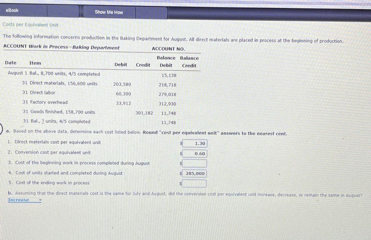 eBook
Costs per Equivalent Unit
Show Me How
The following information concerns production in the Baking Department for August. All direct materials are placed in process at the beginning of production.
ACCOUNT Work in Process-Baking Department
ACCOUNT NO.
Balance
Balance
Date
Item
Debit Credit Debit
Credit
August 1 Bal., 8,700 units, 4/5 completed
15,138
31 Direct materials, 156,600 units
203,580
218,718
31 Direct labor
60,300
279,018
31 Factory overhead
33,912
312,930
31 Goods finished, 158,700 units
301,182
11,748
31 Bal., 2 units, 4/5 completed
11,748
a. Based on the above data, determine each cost listed below. Round "cost per equivalent unit" answers to the nearest cent.
1. Direct materials cost per equivalent unit
1.30
2. Conversion cost per equivalent unit
0.60
3. Cost of the beginning work in process completed during August
4. Cost of units started and completed during August
5. Cost of the ending work in process
285,000
b. Assuming that the direct materials cost is the same for July and August, did the conversion cost per equivalent unit increase, decrease, or remain the same in August?
Increase