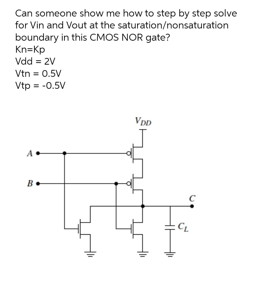 Can someone show me how to step by step solve
for Vin and Vout at the saturation/nonsaturation
boundary in this CMOS NOR gate?
Kn=Kp
Vdd = 2V
Vtn = 0.5V
Vtp = -0.5V
VDD
A
B
C
