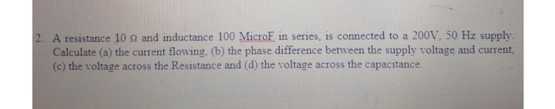 2. A resistance 10 2 and inductance 100 MicroF in series, is connected to a 200V, 50 Hz supply.
Calculate (a) the current flowing, (b) the phase difference between the supply voltage and current,
(c) the voltage across the Resistance and (d) the voltage across the capacitance.
