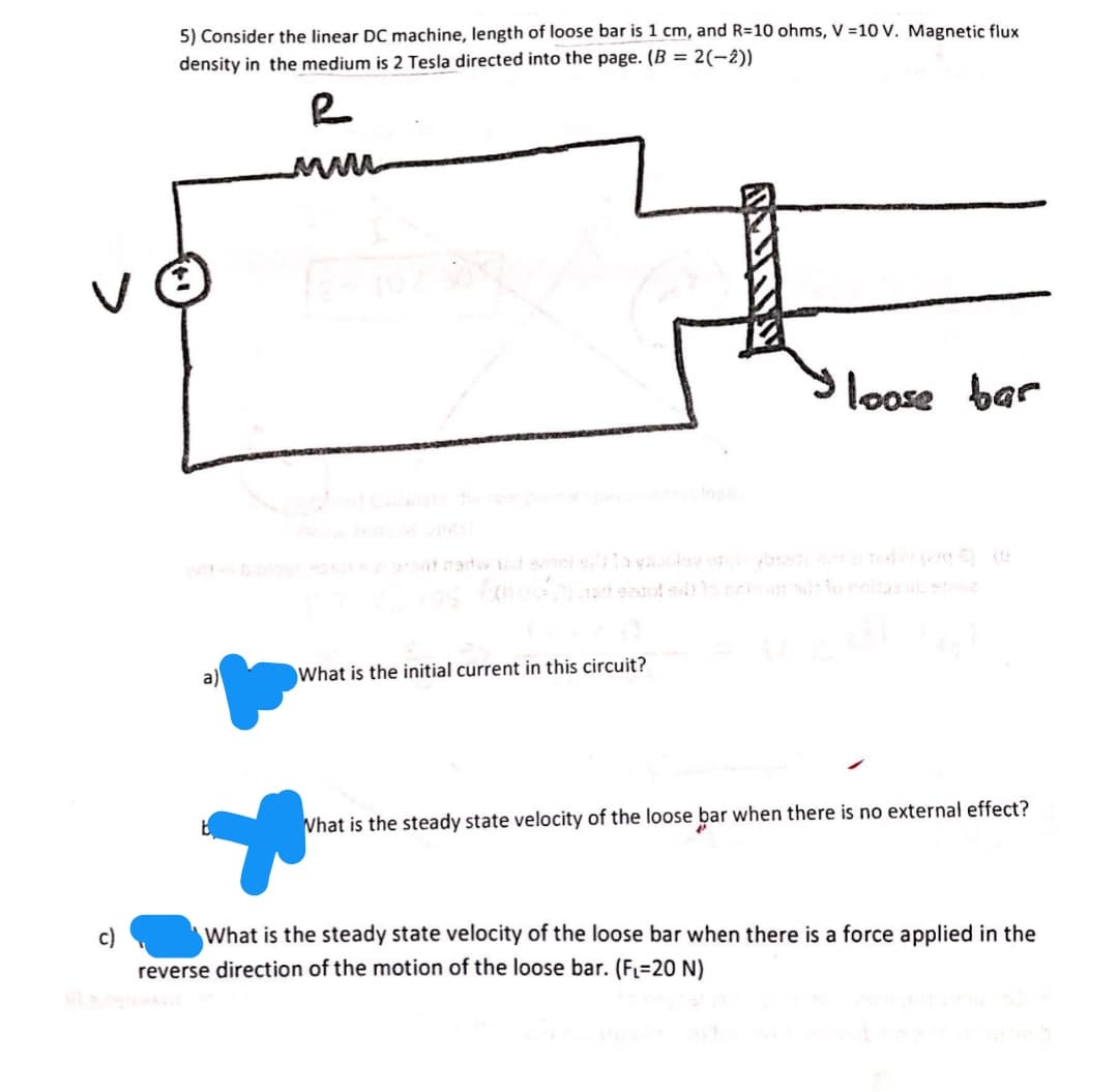 5) Consider the linear DC machine, length of loose bar is 1 cm, and R=10 ohms, V =10 V. Magnetic flux
density in the medium is 2 Tesla directed into the page. (B = 2(-2))
loose bar
a)
What is the initial current in this circuit?
Vhat is the steady state velocity of the loose bar when there is no external effect?
c)
What is the steady state velocity of the loose bar when there is a force applied in the
reverse direction of the motion of the loose bar. (F=20 N)
