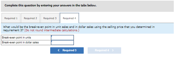 Complete this question by entering your answers in the tabs below.
Required 1 Required 2 Required 3 Required 4
What would be the break-even point in unit sales and in dollar sales using the selling price that you determined in
requirement 3? (Do not round intermediate calculations.)
Break-even point in units
Break-even point in dollar sales
< Required 3
Required 4 >