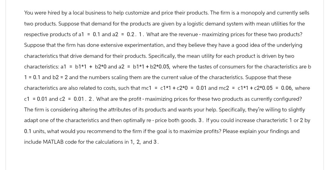 You were hired by a local business to help customize and price their products. The firm is a monopoly and currently sells
two products. Suppose that demand for the products are given by a logistic demand system with mean utilities for the
respective products of a1 = 0.1 and a2 = 0.2. 1. What are the revenue - maximizing prices for these two products?
Suppose that the firm has done extensive experimentation, and they believe they have a good idea of the underlying
characteristics that drive demand for their products. Specifically, the mean utility for each product is driven by two
characteristics: a1 = b1*1 +b2*0 and a2 = b1*1 + b2*0.05, where the tastes of consumers for the characteristics are b
10.1 and b2 = 2 and the numbers scaling them are the current value of the characteristics. Suppose that these
characteristics are also related to costs, such that mc1 = c1*1 + c2*0 = 0.01 and mc2 = c1*1 + c2*0.05 = 0.06, where
c1 = 0.01 and c2 = 0.01. 2. What are the profit - maximizing prices for these two products as currently configured?
The firm is considering altering the attributes of its products and wants your help. Specifically, they're willing to slightly
adapt one of the characteristics and then optimally re- price both goods. 3. If you could increase characteristic 1 or 2 by
0.1 units, what would you recommend to the firm if the goal is to maximize profits? Please explain your findings and
include MATLAB code for the calculations in 1, 2, and 3.