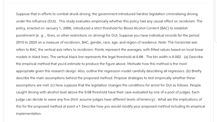 Suppose that in efforts to combat drunk driving, the government introduced harsher legislation criminalizing driving
under the influence (DUI). This study evaluates empirically whether this policy had any causal effect on recidivism. The
policy, enacted on January 1, 2000, introduced a strict threshold for Blood Alcohol Content (BAC) to establish
punishment (e.g., fines, or other restrictions on driving) for DUI. Suppose you have individual records for the period
2010 to 2020 on a measure of recidivism, BAC, gender, race, age, and region of residence. Note: The horizontal axis
refers to BAC, the vertical axis refers to recidivism. Points represent the averages, with fitted values based on local linear
models in black lines. The vertical black line represents the legal threshold at 0.08. The bin width is 0.002. (a) Describe
the empirical method that you'd estimate to produce the figure above. Motivate how this method is the most
appropriate given this research design. Also, outline the regression model carefully describing all regressors. (b) Briefly
describe the main assumptions behind the proposed method. Propose strategies to test empirically whether these
assumptions are met. (c) Now suppose that the legislation changes the conditions for arrest for DUI as follows. People
caught driving with alcohol level above the 0.08 threshold have their case evaluated by one of a pool of judges. Each
judge can decide to wave any fine (hint: assume judges have different levels of leniency). What are the implications of
this for the proposed method at point a? Describe how you would modify your proposed method including its empirical
implementation.