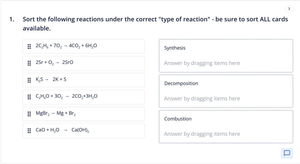 1.
Sort the following reactions under the correct "type of reaction" - be sure to sort ALL cards
available.
2C₂H₂ +70₂ 4CO₂ + 6H₂O
2Sr + O₂ 2SrO
K₂S 2K + S
C₂H₂O +30₂
2CO₂+3H₂O
MgBr₂ → Mg + Br₂
:: CaO + H,O
Ca(OH)₂
Synthesis
Answer by dragging items here
Decomposition
Answer by dragging items here
Combustion
3
Answer by dragging items here