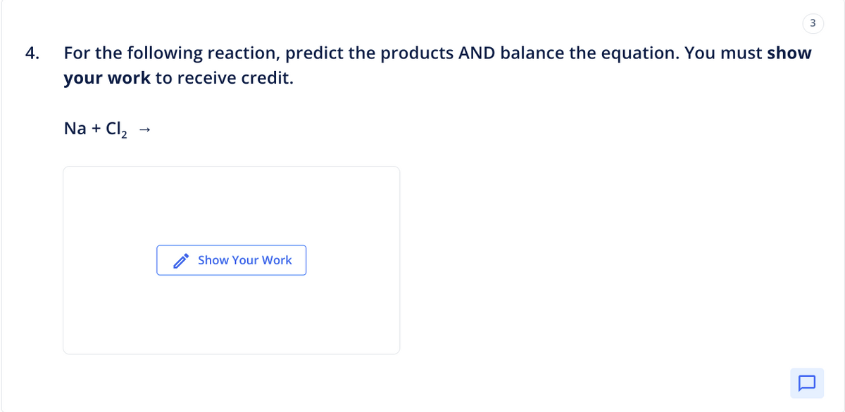 4.
For the following reaction, predict the products AND balance the equation. You must show
your work to receive credit.
Na + Cl₂
Show Your Work