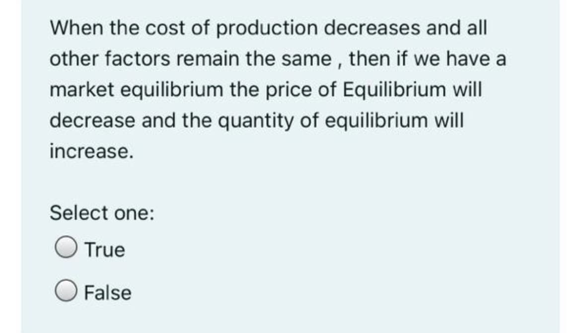 When the cost of production decreases and all
other factors remain the same, then if we have a
market equilibrium the price of Equilibrium will
decrease and the quantity of equilibrium will
increase.
Select one:
True
False
