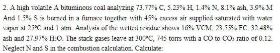 2. A high volatile A bituminous coal analyzing 73.77% C, 5.23% H, 1.4% N, 8.1% ash, 3.9% M
And 1.5% S is burmed in a furnace together with 45% excess air supplied saturated with water
vapor at 25°C and1 atm. Analysis of the wetted residue shows 16% VCM, 23.55% FC, 32.48%
ash and 27.97% H:0. The stack gases leave at 300°C, 745 torrs with a C0 to CO, ratio of 0.12.
Neglect N and S in the combustion calculation. Calculate:
