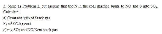 3. Same as Problem 2, but assume that the N in the coal gasified bums to NO and S into SO.
Calculate:
a) Orsat analysis of Stack gas
b) m² SG kg coal
c) mg SO, and NO/Ncm stack gas

