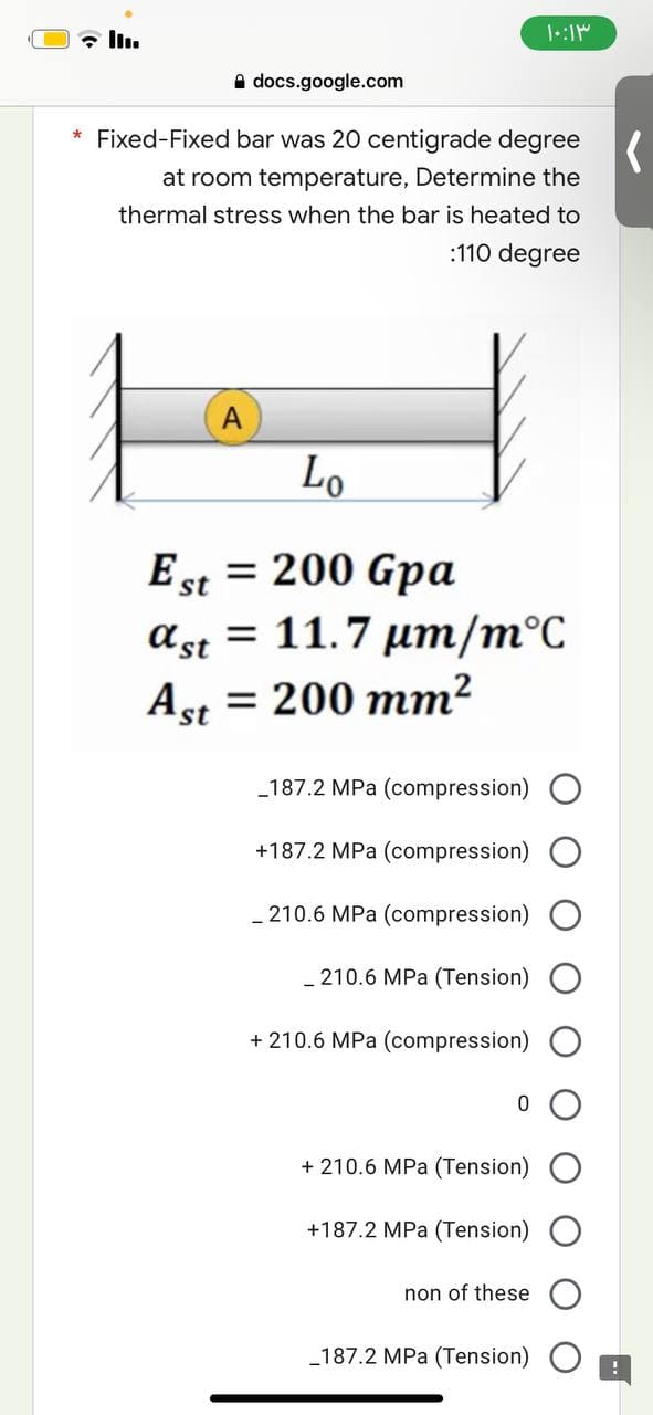۱۰:۱۳
docs.google.com
* Fixed-Fixed bar was 20 centigrade degree
at room temperature, Determine the
thermal stress when the bar is heated to
:110 degree
A
Lo
Est = 200 Gpa
= 11.7 μm/m°C
ας
ast
Ast = 200 mm²
_187.2 MPa (compression)
+187.2 MPa (compression)
210.6 MPa (compression)
210.6 MPa (Tension)
+ 210.6 MPa (compression)
+ 210.6 MPa (Tension)
+187.2 MPa (Tension) O
non of these
_187.2 MPa (Tension)
(