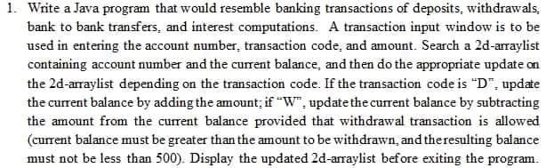 1. Write a Java program that would resemble banking transactions of deposits, withdrawals.
bank to bank transfers, and interest computations. A transaction input window is to be
used in entering the account number, transaction code, and amount. Search a 2d-arraylist
containing account number and the current balance, and then do the appropriate update on
the 2d-arraylist depending on the transaction code. If the transaction code is "D", update
the current balance by adding the amount; if "W", update the current balance by subtracting
the amount from the current balance provided that withdrawal transaction is allowed
(current balance must be greater than the amount to be withdrawn, and the resulting balance
must not be less than 500). Display the updated 2d-arraylist before exiting the program.