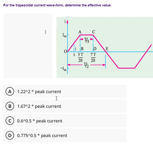 For the trapezoidal current wave-form, determine the effective value.
I
(A) 1.22^2* peak current
I
B 1.67^2 * peak current
Im
0.6^0.5 * peak current
D) 0.775^0.5* peak current
ji B
t 3T
20
T/5
-1/₂
C
7T
20
E