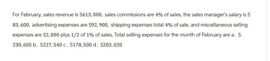 For February, sales revenue is $613,000, sales commissions are 4% of sales, the sales manager's salary is $
83,600, advertising expenses are $92, 900, shipping expenses total 4% of sale, and miscellaneous selling
expenses are $2,000 plus 1/2 of 1% of sales. Total selling expenses for the month of February are a. $
230, 605 b. $227, 540 c. $178, 500 d. $203, 020