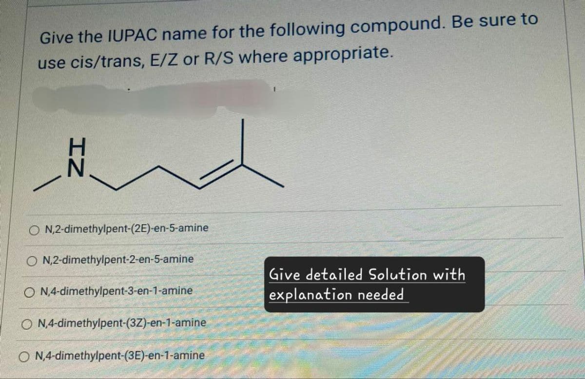 Give the IUPAC name for the following compound. Be sure to
use cis/trans, E/Z or R/S where appropriate.
IN
ON,2-dimethylpent-(2E)-en-5-amine
ON,2-dimethylpent-2-en-5-amine
N,4-dimethylpent-3-en-1-amine
ON,4-dimethylpent-(3Z)-en-1-amine
ON,4-dimethylpent-(3E)-en-1-amine
Give detailed Solution with
explanation needed