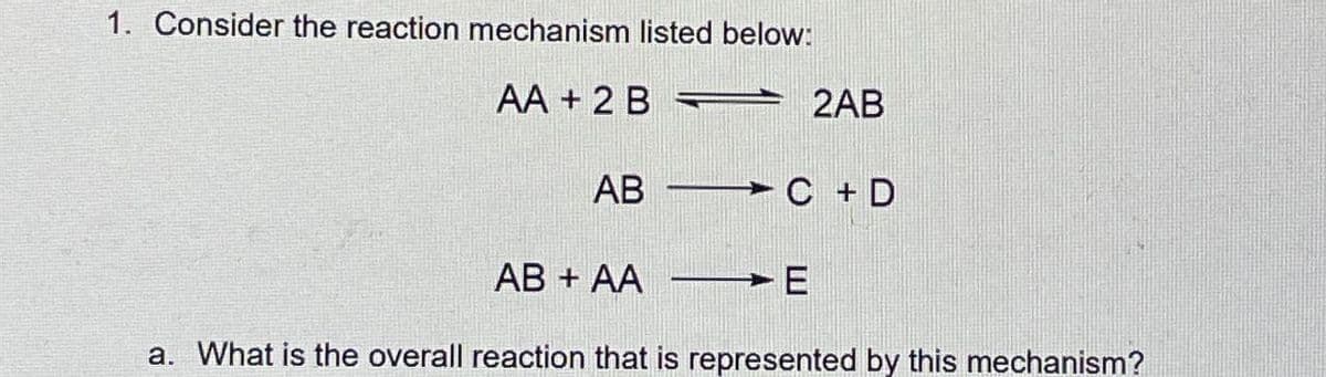 1. Consider the reaction mechanism listed below:
AA + 2 B
AB
2AB
C+D
AB+ AA ➤ E
a. What is the overall reaction that is represented by this mechanism?