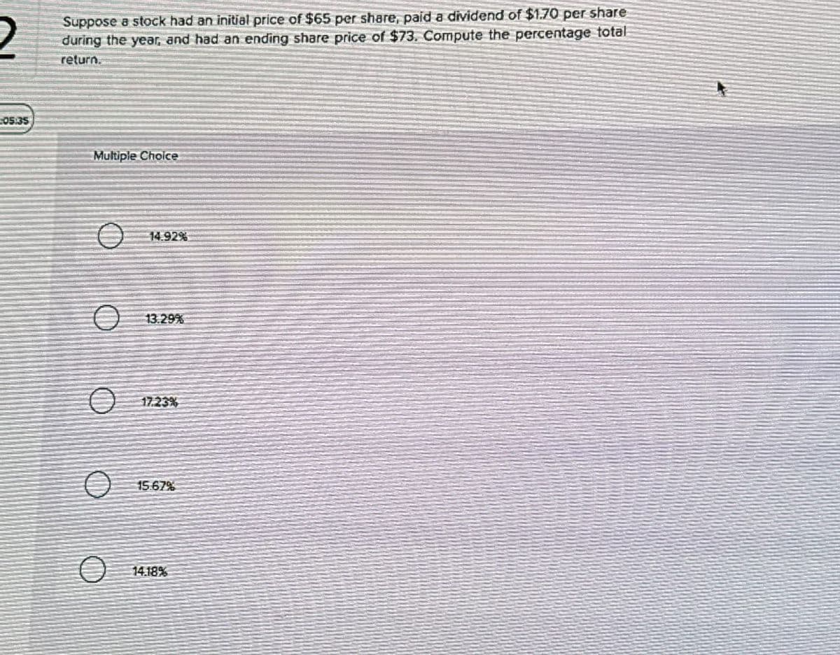 Suppose a stock had an initial price of $65 per share, paid a dividend of $1.70 per share
2 during the year, and had an ending share price of $73. Compute the percentage total
return.
05:35
Multiple Choice
14.92%
Ө
13.29%
15.67%
14.18%