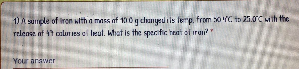 1) A sample of iron with a mass of 10.0 g changed its temp. from 50.4°C to 25.0°C with the
release of 47 calories of heat. What is the specific heat of iron?
Your answer
