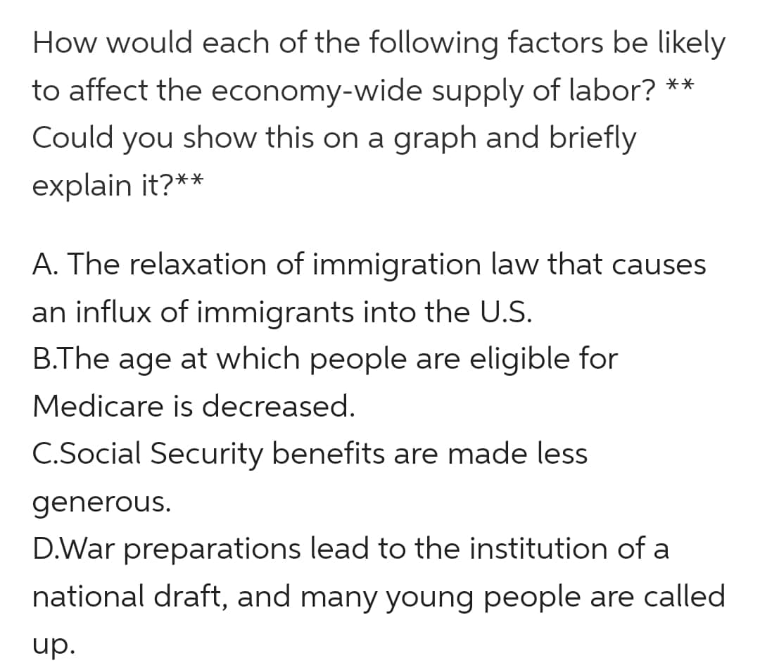 How would each of the following factors be likely
to affect the economy-wide supply of labor? **
Could you show this on a graph and briefly
explain it?**
A. The relaxation of immigration law that causes
an influx of immigrants into the U.S.
B.The age at which people are eligible for
Medicare is decreased.
C.Social Security benefits are made less
generous.
D.War preparations lead to the institution of a
national draft, and many young people are called
up.