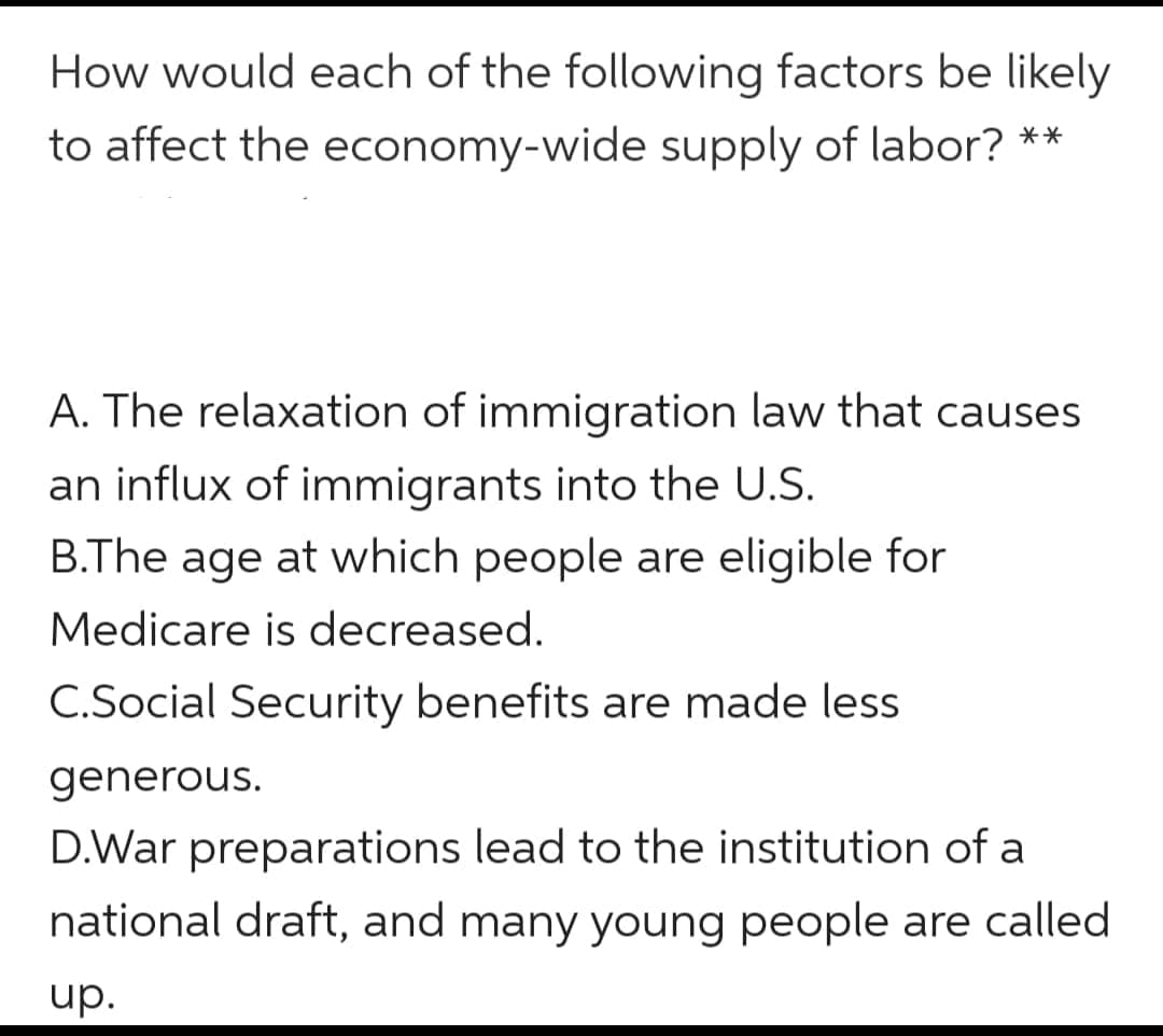 How would each of the following factors be likely
to affect the economy-wide supply of labor? **
A. The relaxation of immigration law that causes
an influx of immigrants into the U.S.
B.The age at which people are eligible for
Medicare is decreased.
C.Social Security benefits are made less
generous.
D.War preparations lead to the institution of a
national draft, and many young people are called
up.