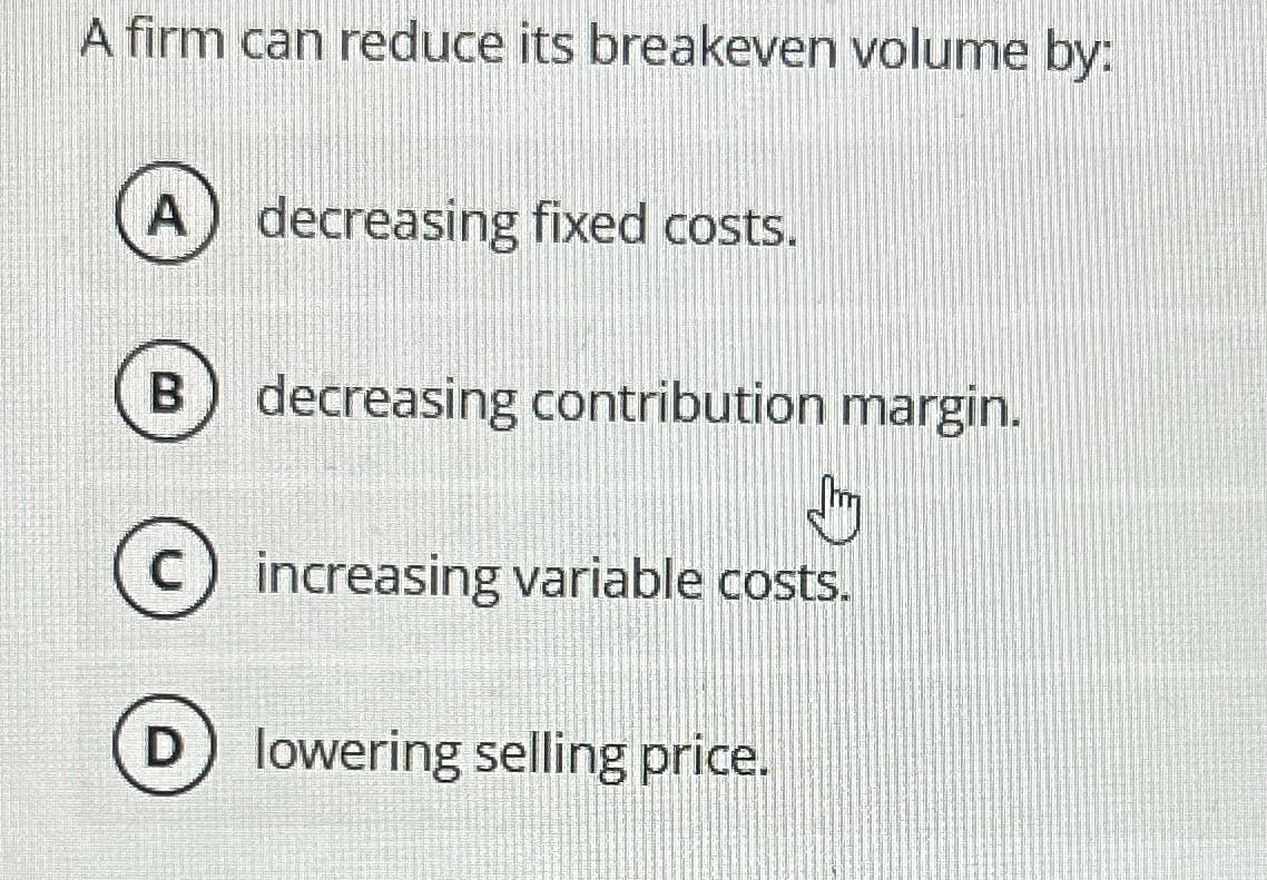 A firm can reduce its breakeven volume by:
decreasing fixed costs.
B) decreasing contribution margin.
Jy
C
increasing variable costs.
lowering selling price.