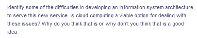 Identify some of the difficulties in developing an information system architecture
to serve this new service. Is cloud computing a viable option for dealing with
these issues? Why do you think that is or why don't you think that is a good
idea
