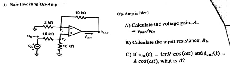 3) Non-laverting Op-Amp
2 k
10 kn
10 kn
10 kn
VOLT
V₁x7
Op-Amp is Ideal
A) Calculate the voltage gain, A,
= Your/Vin
B) Calculate the input resistance, Rin
=
C) If vin(t) = 1mV cos(wt) and iour(t) =
A cos (wt), what is A?