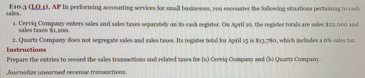 E10.3 (LO 1), AP In performing accounting services for small businesses, you encounter the following situations pertaining to cash
sales.
1. Cerviq Company enters sales and sales taxes separately on its cash register. On April 10, the register totals are sales $22,000 and
sales taxes $1,100.
2. Quartz Company does not segregate sales and sales taxes. Its register total for April 15 is $13,780, which includes a 6% sales tax.
Instructions
Prepare the entries to record the sales transactions and related taxes for (a) Cerviq Company and (b) Quartz Company.
Journalize unearned revenue transactions.