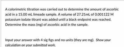 A colorimetric titration was carried out to determine the amount of ascorbic
acid in a 15.00 mL limeade sample. A volume of 27.21mL of 0.001122 M
potassium iodate titrant was added until a black endpoint was reached.
Determine the mass (mg) of ascorbic acid in the sample.
Input your answer with 4 sig figs and no units (they are mg). Show your
calculation on your submitted work.
