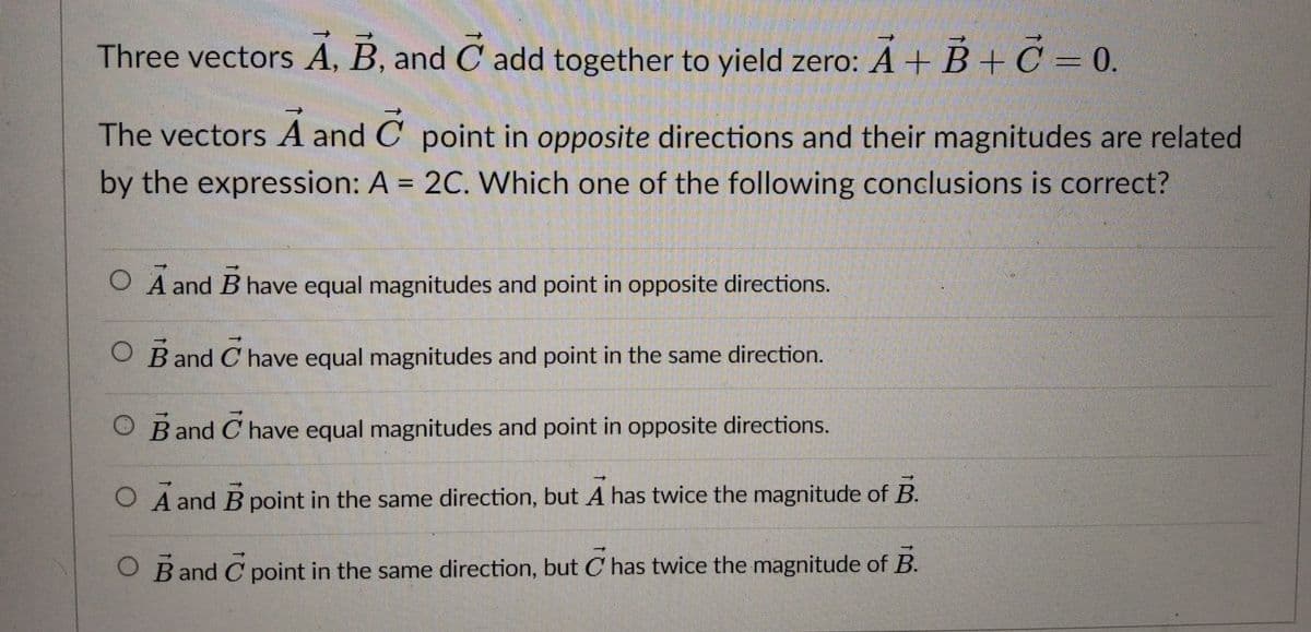 Three vectors A, B, and C add together to yield zero: A+ B+ OC = 0.
The vectors A and C point in opposite directions and their magnitudes are related
by the expression: A = 2C. Which one of the following conclusions is correct?
O A and B have equal magnitudes and point in opposite directions.
O B and C have equal magnitudes and point in the same direction.
O Band C have equal magnitudes and point in opposite directions.
O A and B point in the same direction, but A has twice the magnitude of B.
O Band C point in the same direction, but C has twice the magnitude of B.
