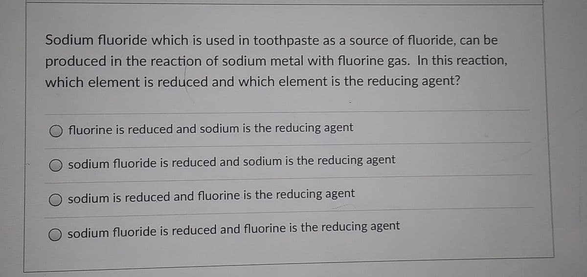 Sodium fluoride which is used in toothpaste as a source of fluoride, can be
produced in the reaction of sodium metal with fluorine gas. In this reaction,
which element is reduced and which element is the reducing agent?
fluorine is reduced and sodium is the reducing agent
sodium fluoride is reduced and sodium is the reducing agent
O sodium is reduced and fluorine is the reducing agent
O sodium fluoride is reduced and fluorine is the reducing agent
