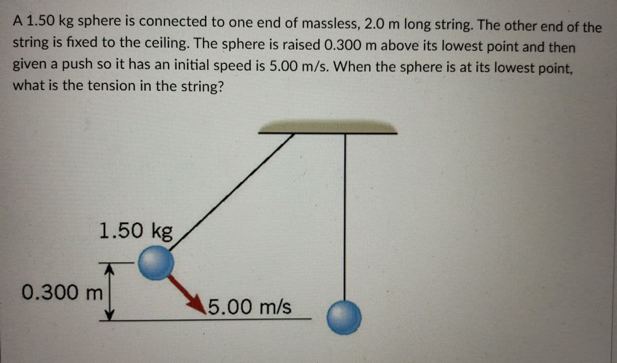 A 1.50 kg sphere is connected to one end of massless, 2.0 m long string. The other end of the
string is fixed to the ceiling. The sphere is raised 0.300 m above its lowest point and then
given a push so it has an initial speed is 5.00 m/s. When the sphere is at its lowest point,
what is the tension in the string?
1.50 kg
0.300 m
5.00 m/s
