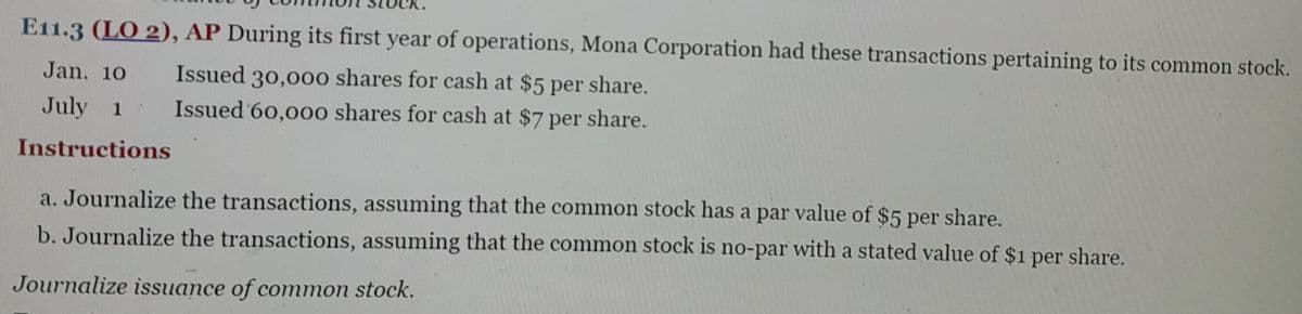 E11.3 (LO 2), AP During its first year of operations, Mona Corporation had these transactions pertaining to its common stock.
Issued 30,000 shares for cash at $5 per share.
Issued 60,000 shares for cash at $7 per share.
Jan. 10
July 1
Instructions
a. Journalize the transactions, assuming that the common stock has a par value of $5 per share.
b. Journalize the transactions, assuming that the common stock is no-par with a stated value of $1 per share.
Journalize issuance of common stock.